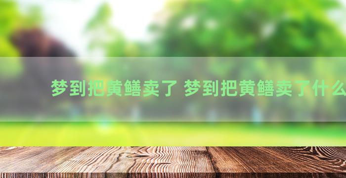 梦到把黄鳝卖了 梦到把黄鳝卖了什么意思